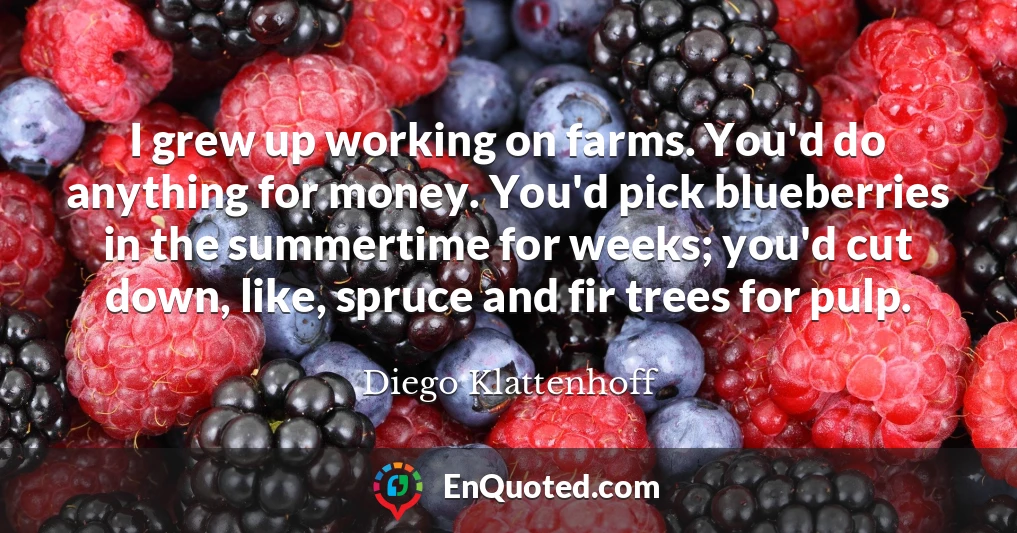I grew up working on farms. You'd do anything for money. You'd pick blueberries in the summertime for weeks; you'd cut down, like, spruce and fir trees for pulp.