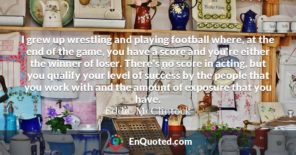 I grew up wrestling and playing football where, at the end of the game, you have a score and you're either the winner of loser. There's no score in acting, but you qualify your level of success by the people that you work with and the amount of exposure that you have.