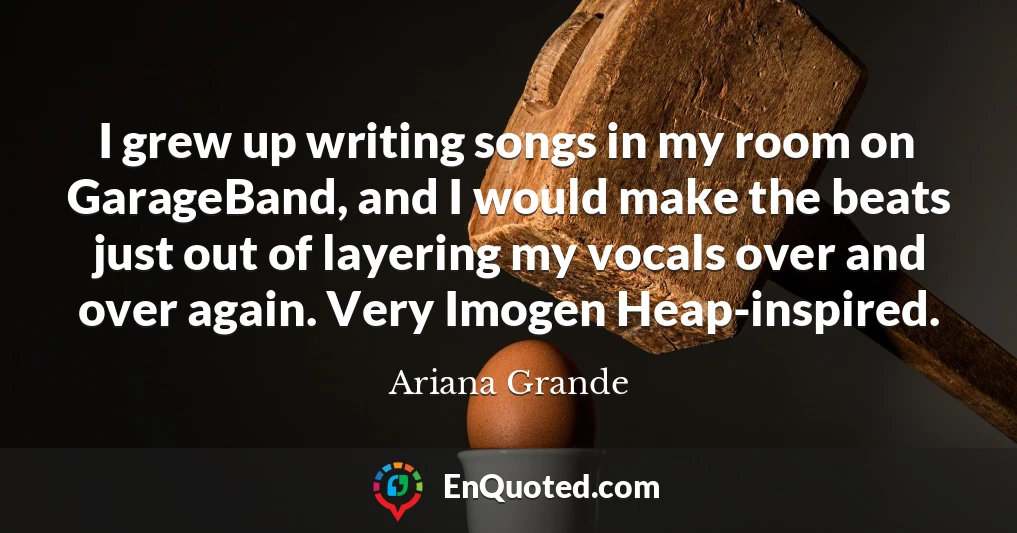 I grew up writing songs in my room on GarageBand, and I would make the beats just out of layering my vocals over and over again. Very Imogen Heap-inspired.