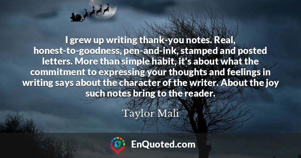 I grew up writing thank-you notes. Real, honest-to-goodness, pen-and-ink, stamped and posted letters. More than simple habit, it's about what the commitment to expressing your thoughts and feelings in writing says about the character of the writer. About the joy such notes bring to the reader.