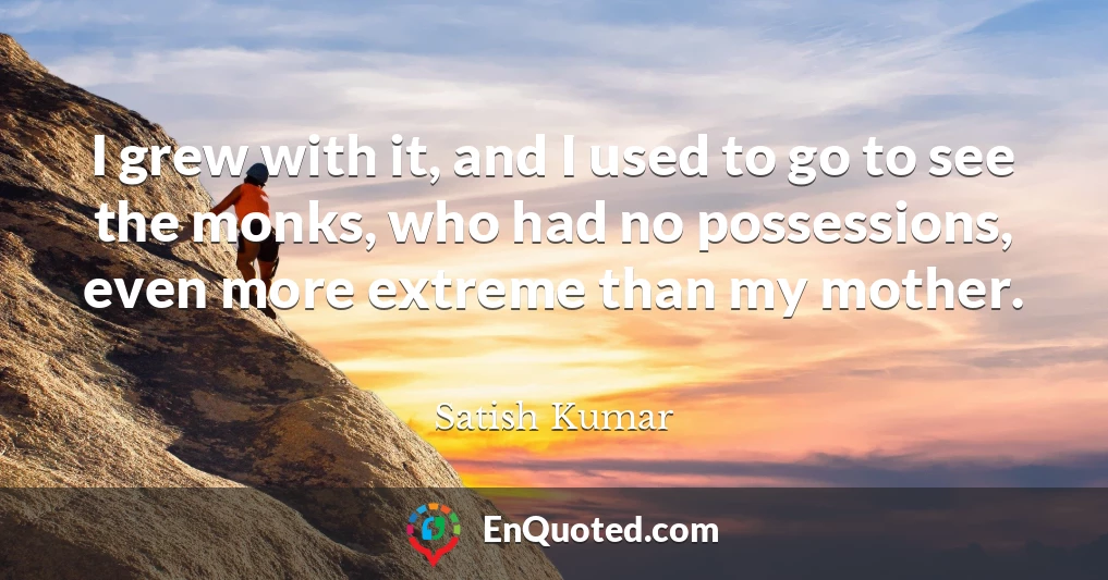 I grew with it, and I used to go to see the monks, who had no possessions, even more extreme than my mother.