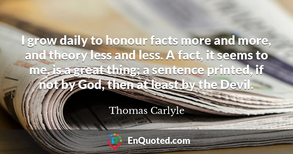 I grow daily to honour facts more and more, and theory less and less. A fact, it seems to me, is a great thing; a sentence printed, if not by God, then at least by the Devil.