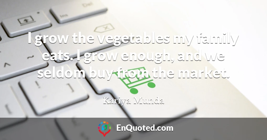 I grow the vegetables my family eats. I grow enough, and we seldom buy from the market.