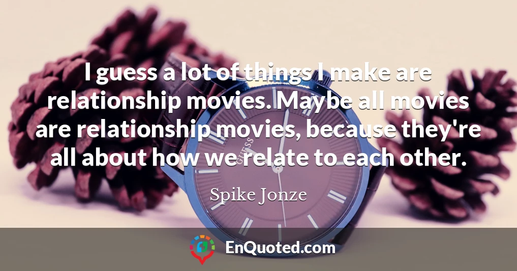 I guess a lot of things I make are relationship movies. Maybe all movies are relationship movies, because they're all about how we relate to each other.