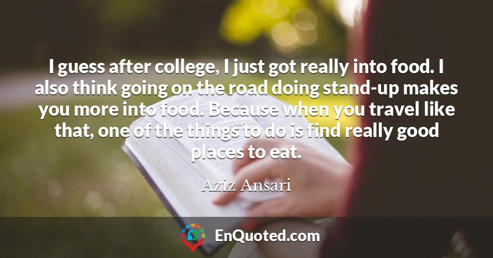 I guess after college, I just got really into food. I also think going on the road doing stand-up makes you more into food. Because when you travel like that, one of the things to do is find really good places to eat.