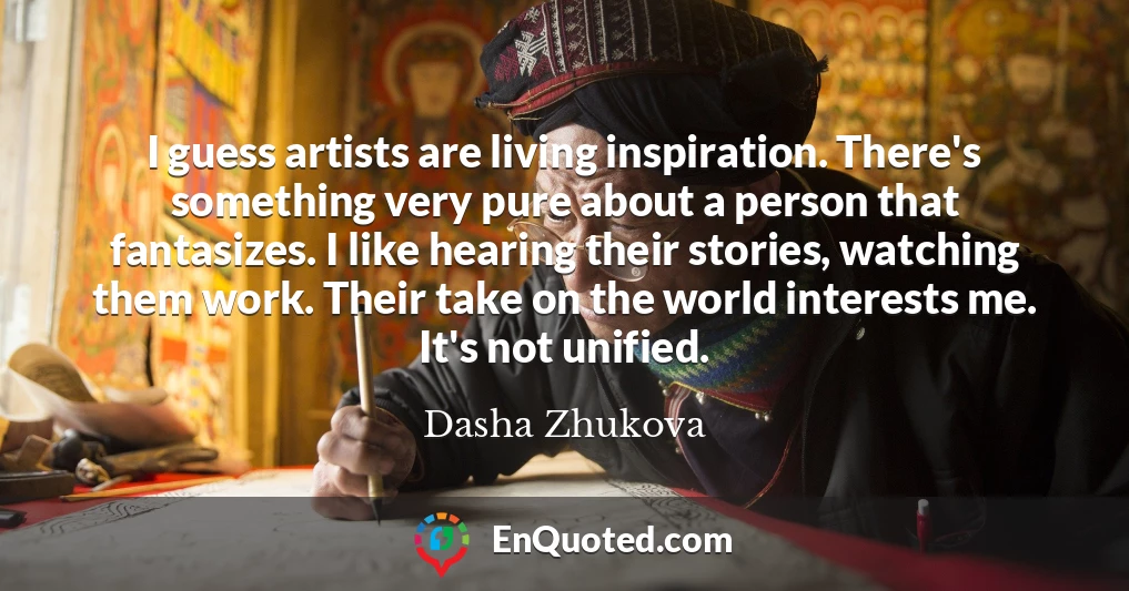 I guess artists are living inspiration. There's something very pure about a person that fantasizes. I like hearing their stories, watching them work. Their take on the world interests me. It's not unified.