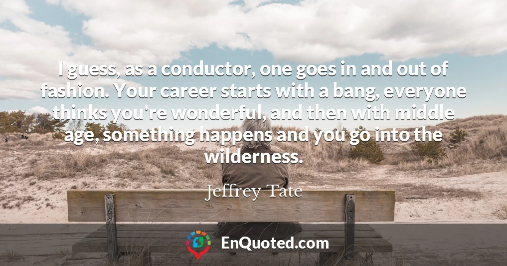 I guess, as a conductor, one goes in and out of fashion. Your career starts with a bang, everyone thinks you're wonderful, and then with middle age, something happens and you go into the wilderness.