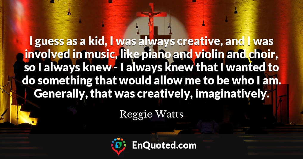 I guess as a kid, I was always creative, and I was involved in music, like piano and violin and choir, so I always knew - I always knew that I wanted to do something that would allow me to be who I am. Generally, that was creatively, imaginatively.
