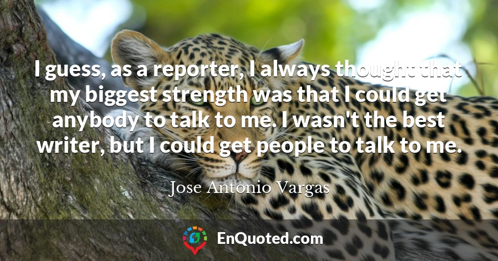 I guess, as a reporter, I always thought that my biggest strength was that I could get anybody to talk to me. I wasn't the best writer, but I could get people to talk to me.