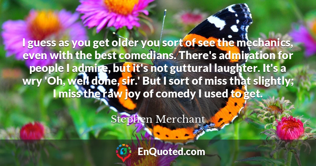 I guess as you get older you sort of see the mechanics, even with the best comedians. There's admiration for people I admire, but it's not guttural laughter. It's a wry 'Oh, well done, sir.' But I sort of miss that slightly; I miss the raw joy of comedy I used to get.