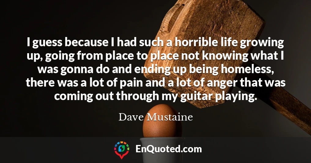 I guess because I had such a horrible life growing up, going from place to place not knowing what I was gonna do and ending up being homeless, there was a lot of pain and a lot of anger that was coming out through my guitar playing.