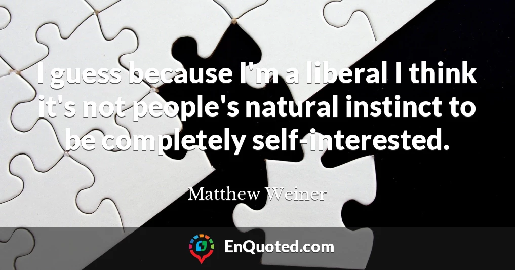 I guess because I'm a liberal I think it's not people's natural instinct to be completely self-interested.