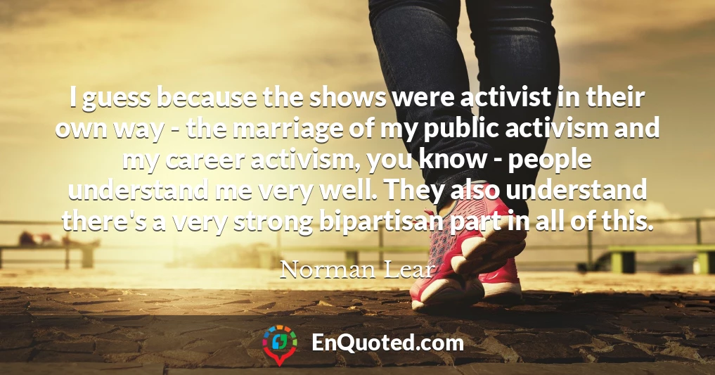 I guess because the shows were activist in their own way - the marriage of my public activism and my career activism, you know - people understand me very well. They also understand there's a very strong bipartisan part in all of this.