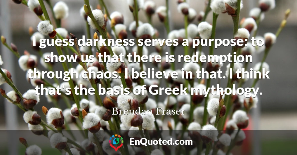 I guess darkness serves a purpose: to show us that there is redemption through chaos. I believe in that. I think that's the basis of Greek mythology.