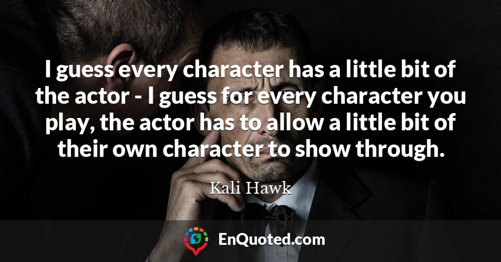 I guess every character has a little bit of the actor - I guess for every character you play, the actor has to allow a little bit of their own character to show through.