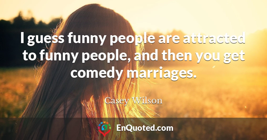 I guess funny people are attracted to funny people, and then you get comedy marriages.