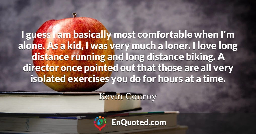 I guess I am basically most comfortable when I'm alone. As a kid, I was very much a loner. I love long distance running and long distance biking. A director once pointed out that those are all very isolated exercises you do for hours at a time.