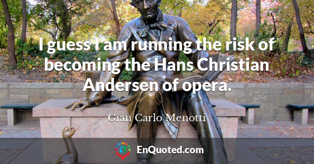 I guess I am running the risk of becoming the Hans Christian Andersen of opera.