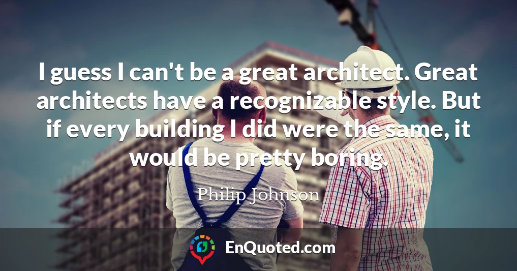 I guess I can't be a great architect. Great architects have a recognizable style. But if every building I did were the same, it would be pretty boring.