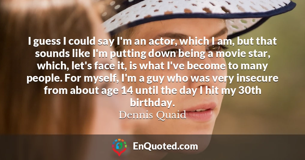 I guess I could say I'm an actor, which I am, but that sounds like I'm putting down being a movie star, which, let's face it, is what I've become to many people. For myself, I'm a guy who was very insecure from about age 14 until the day I hit my 30th birthday.