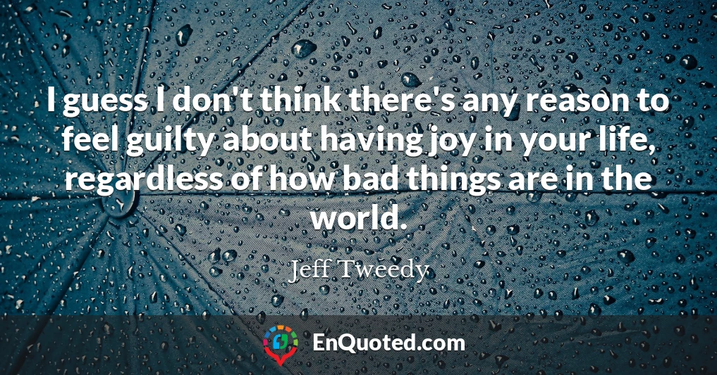 I guess I don't think there's any reason to feel guilty about having joy in your life, regardless of how bad things are in the world.