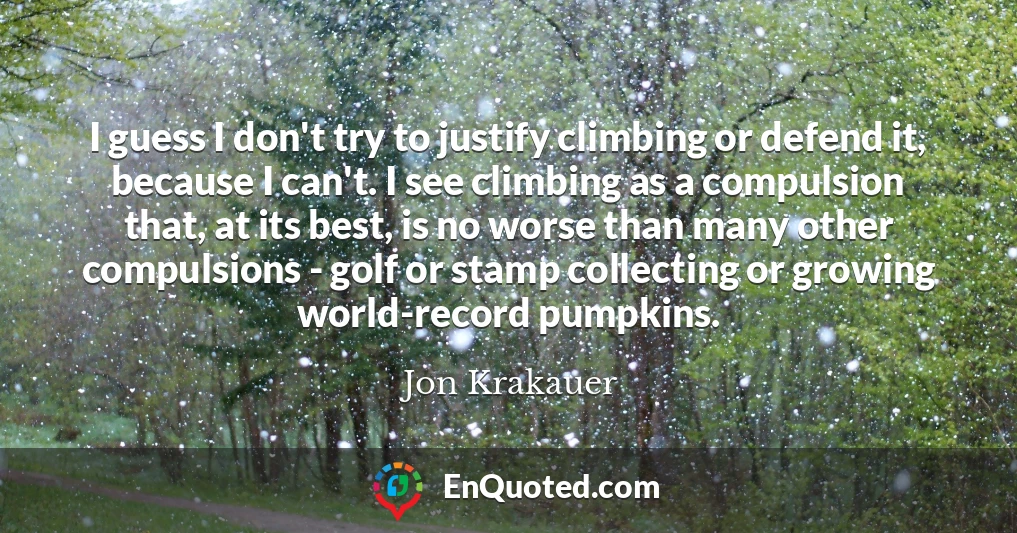 I guess I don't try to justify climbing or defend it, because I can't. I see climbing as a compulsion that, at its best, is no worse than many other compulsions - golf or stamp collecting or growing world-record pumpkins.