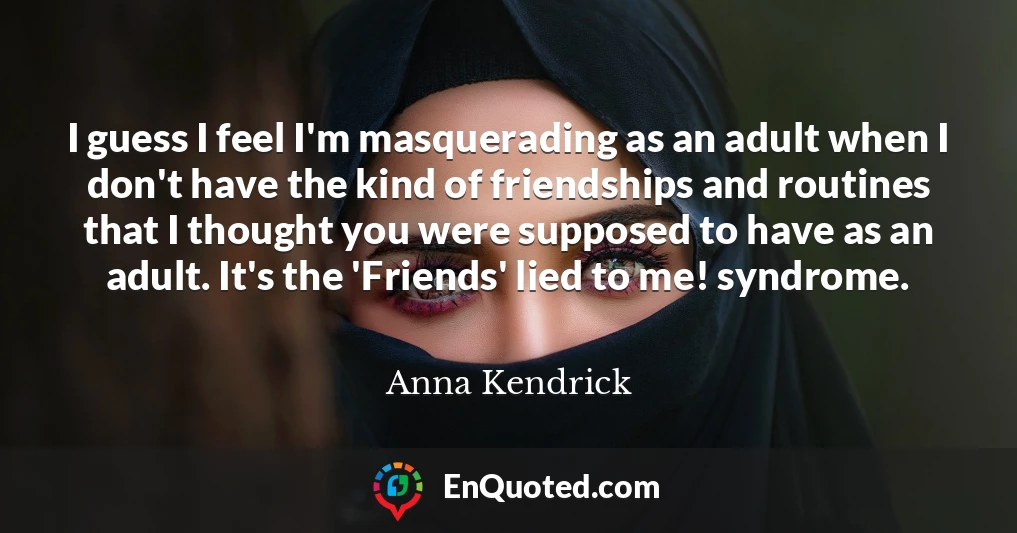 I guess I feel I'm masquerading as an adult when I don't have the kind of friendships and routines that I thought you were supposed to have as an adult. It's the 'Friends' lied to me! syndrome.