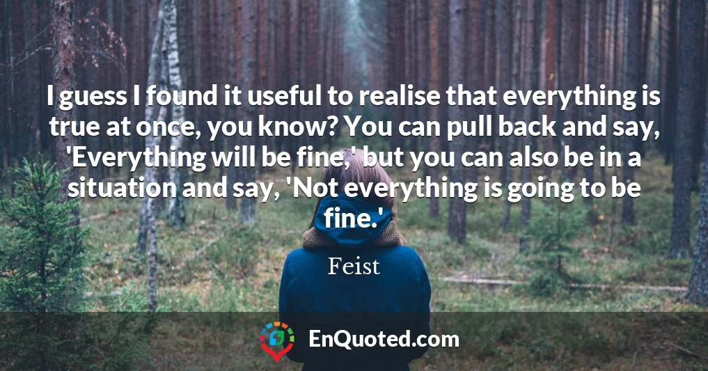 I guess I found it useful to realise that everything is true at once, you know? You can pull back and say, 'Everything will be fine,' but you can also be in a situation and say, 'Not everything is going to be fine.'