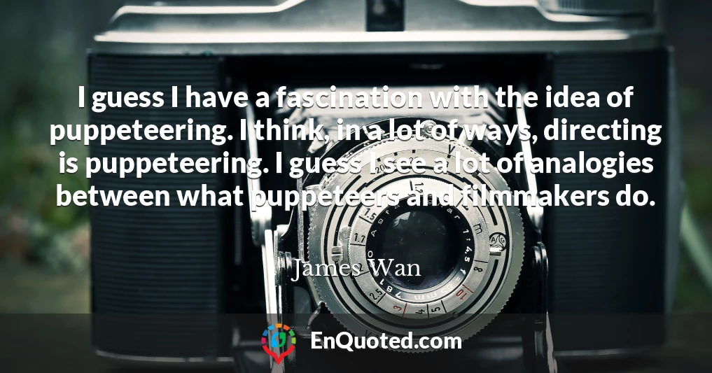 I guess I have a fascination with the idea of puppeteering. I think, in a lot of ways, directing is puppeteering. I guess I see a lot of analogies between what puppeteers and filmmakers do.