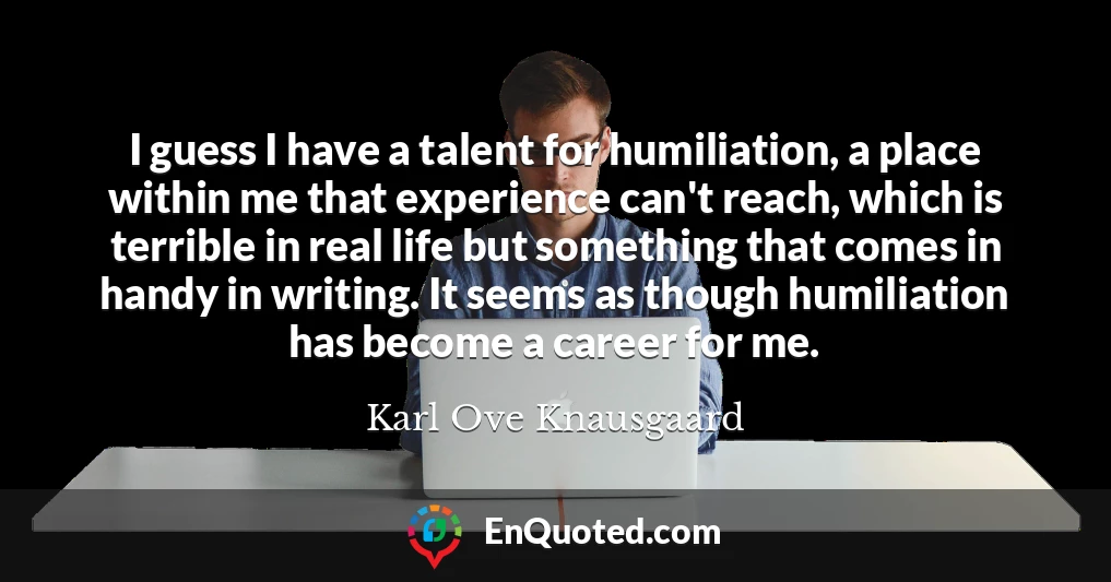 I guess I have a talent for humiliation, a place within me that experience can't reach, which is terrible in real life but something that comes in handy in writing. It seems as though humiliation has become a career for me.