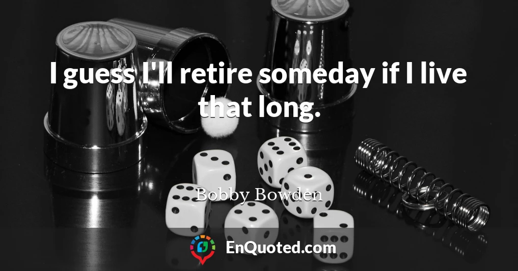 I guess I'll retire someday if I live that long.