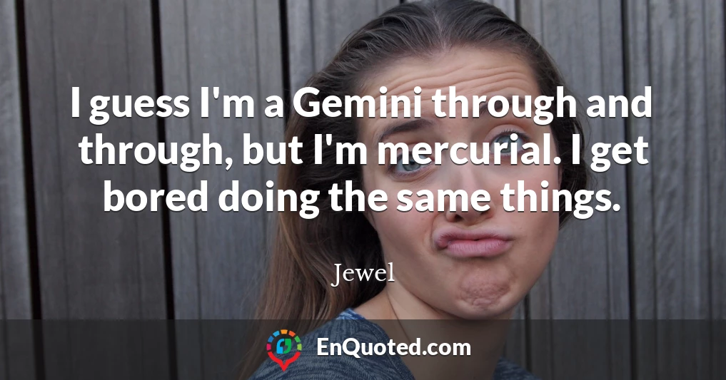 I guess I'm a Gemini through and through, but I'm mercurial. I get bored doing the same things.