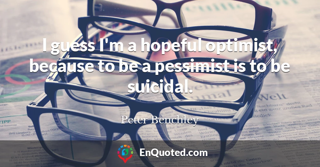 I guess I'm a hopeful optimist, because to be a pessimist is to be suicidal.