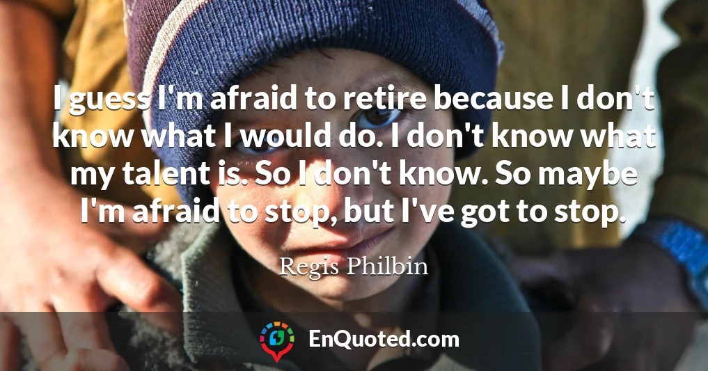 I guess I'm afraid to retire because I don't know what I would do. I don't know what my talent is. So I don't know. So maybe I'm afraid to stop, but I've got to stop.