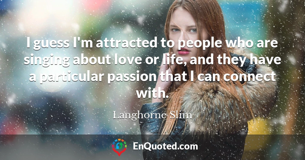 I guess I'm attracted to people who are singing about love or life, and they have a particular passion that I can connect with.
