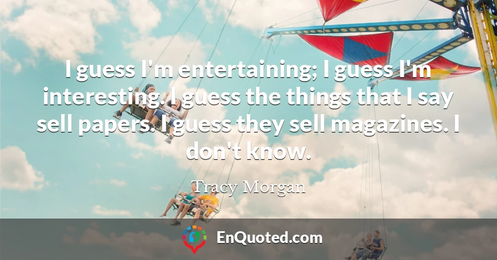 I guess I'm entertaining; I guess I'm interesting. I guess the things that I say sell papers. I guess they sell magazines. I don't know.