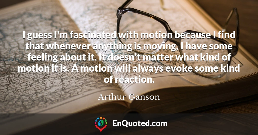 I guess I'm fascinated with motion because I find that whenever anything is moving, I have some feeling about it. It doesn't matter what kind of motion it is. A motion will always evoke some kind of reaction.