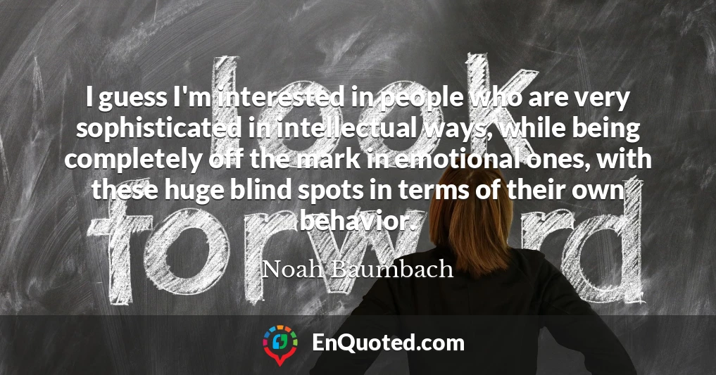 I guess I'm interested in people who are very sophisticated in intellectual ways, while being completely off the mark in emotional ones, with these huge blind spots in terms of their own behavior.