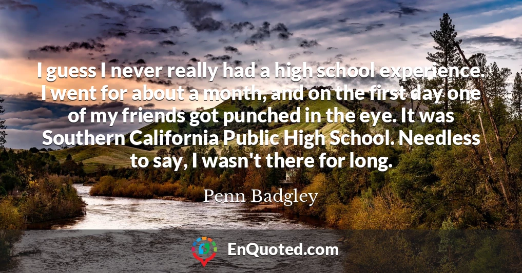 I guess I never really had a high school experience. I went for about a month, and on the first day one of my friends got punched in the eye. It was Southern California Public High School. Needless to say, I wasn't there for long.