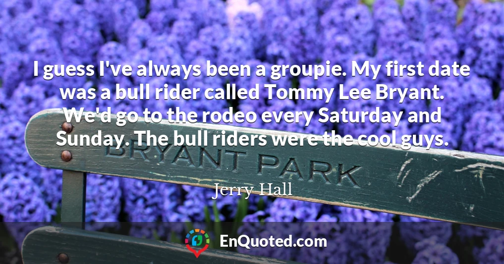 I guess I've always been a groupie. My first date was a bull rider called Tommy Lee Bryant. We'd go to the rodeo every Saturday and Sunday. The bull riders were the cool guys.