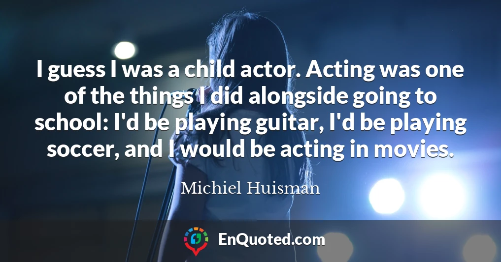 I guess I was a child actor. Acting was one of the things I did alongside going to school: I'd be playing guitar, I'd be playing soccer, and I would be acting in movies.