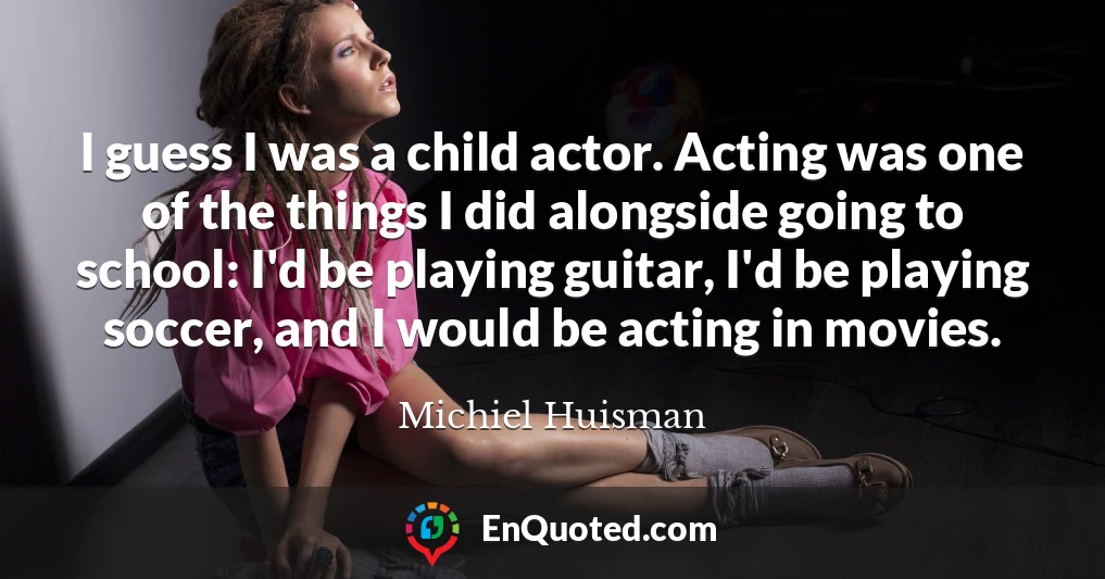 I guess I was a child actor. Acting was one of the things I did alongside going to school: I'd be playing guitar, I'd be playing soccer, and I would be acting in movies.