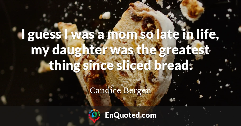 I guess I was a mom so late in life, my daughter was the greatest thing since sliced bread.