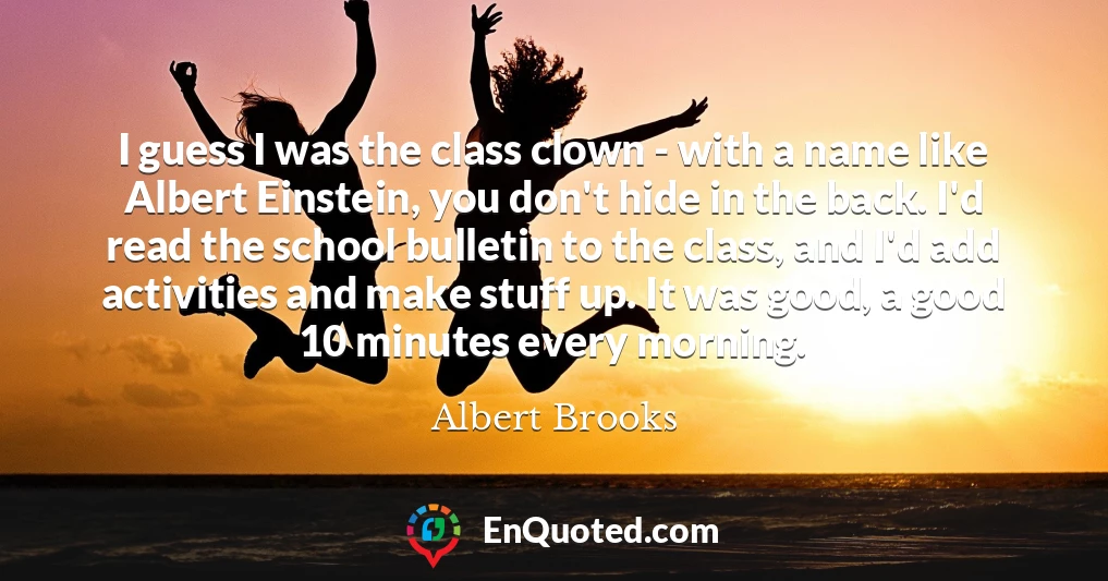 I guess I was the class clown - with a name like Albert Einstein, you don't hide in the back. I'd read the school bulletin to the class, and I'd add activities and make stuff up. It was good, a good 10 minutes every morning.