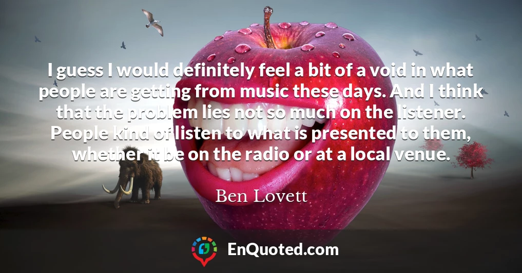 I guess I would definitely feel a bit of a void in what people are getting from music these days. And I think that the problem lies not so much on the listener. People kind of listen to what is presented to them, whether it be on the radio or at a local venue.