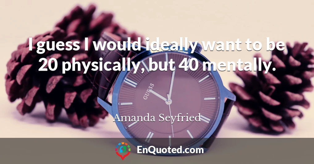 I guess I would ideally want to be 20 physically, but 40 mentally.