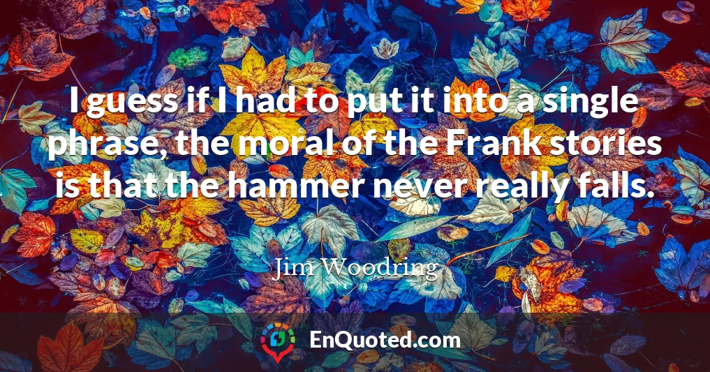 I guess if I had to put it into a single phrase, the moral of the Frank stories is that the hammer never really falls.
