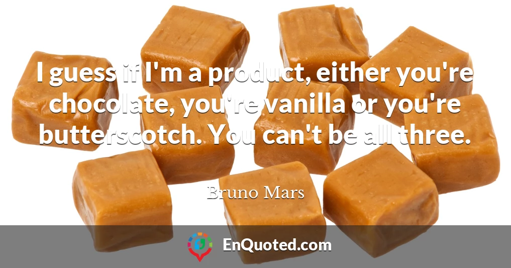 I guess if I'm a product, either you're chocolate, you're vanilla or you're butterscotch. You can't be all three.