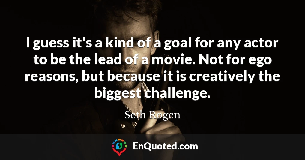 I guess it's a kind of a goal for any actor to be the lead of a movie. Not for ego reasons, but because it is creatively the biggest challenge.