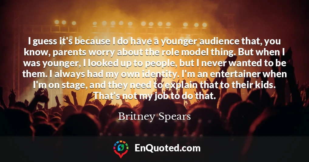 I guess it's because I do have a younger audience that, you know, parents worry about the role model thing. But when I was younger, I looked up to people, but I never wanted to be them. I always had my own identity. I'm an entertainer when I'm on stage, and they need to explain that to their kids. That's not my job to do that.